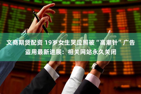 文商期货配资 19岁女生哭泣照被“高潮针”广告盗用最新进展：相关网站永久关闭
