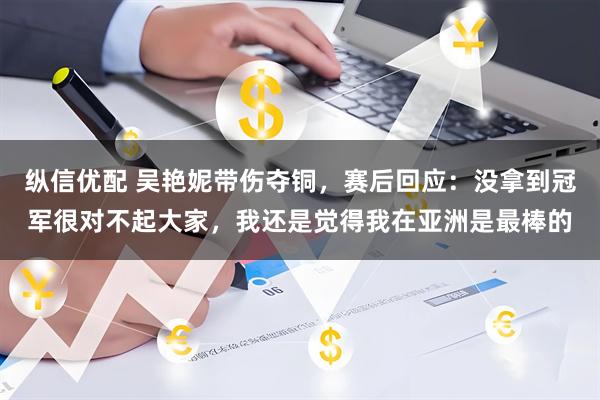 纵信优配 吴艳妮带伤夺铜，赛后回应：没拿到冠军很对不起大家，我还是觉得我在亚洲是最棒的