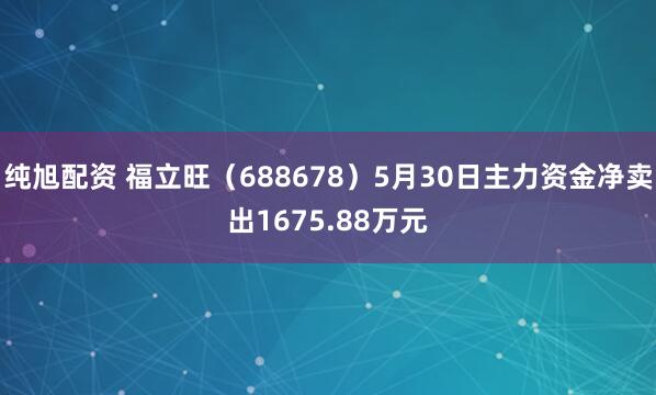 纯旭配资 福立旺（688678）5月30日主力资金净卖出1675.88万元