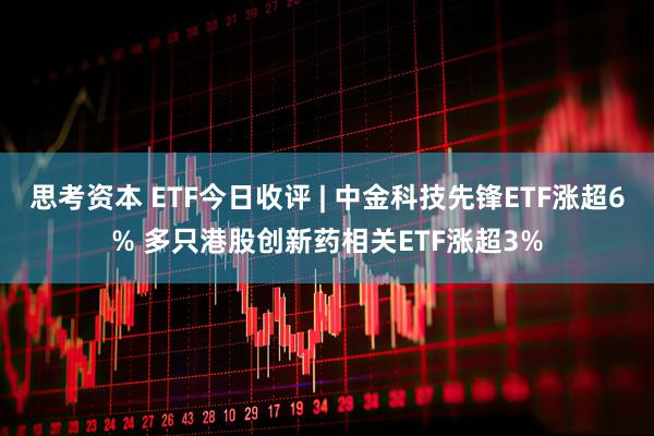 思考资本 ETF今日收评 | 中金科技先锋ETF涨超6% 多只港股创新药相关ETF涨超3%