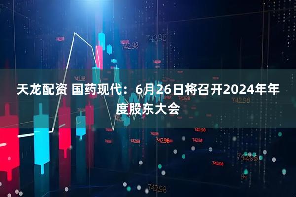 天龙配资 国药现代：6月26日将召开2024年年度股东大会