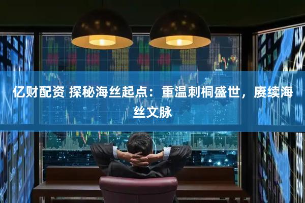亿财配资 探秘海丝起点：重温刺桐盛世，赓续海丝文脉