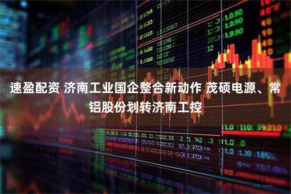 速盈配资 济南工业国企整合新动作 茂硕电源、常铝股份划转济南工控