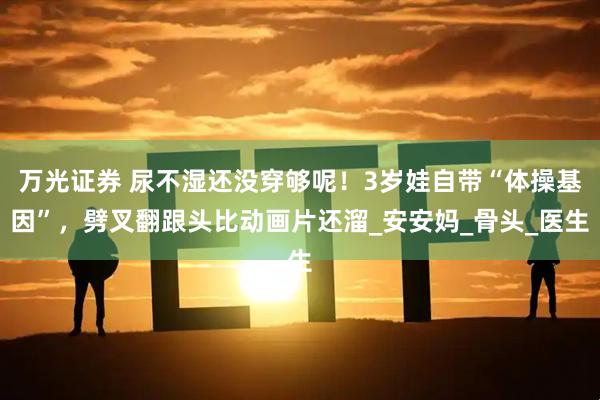 万光证券 尿不湿还没穿够呢！3岁娃自带“体操基因”，劈叉翻跟头比动画片还溜_安安妈_骨头_医生