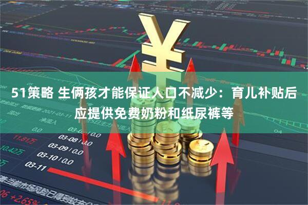 51策略 生俩孩才能保证人口不减少：育儿补贴后应提供免费奶粉和纸尿裤等