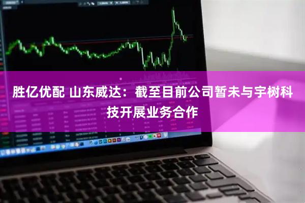 胜亿优配 山东威达：截至目前公司暂未与宇树科技开展业务合作