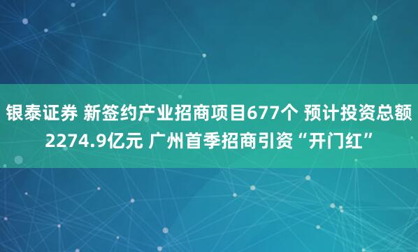 银泰证券 新签约产业招商项目677个 预计投资总额2274.9亿元 广州首季招商引资“开门红”