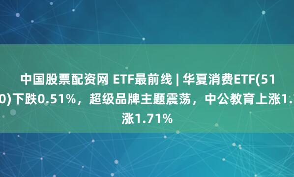 中国股票配资网 ETF最前线 | 华夏消费ETF(510630)下跌0.51%，超级品牌主题震荡，中公教育上涨1.71%