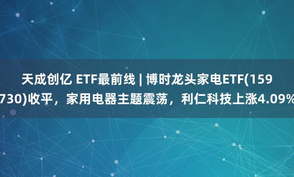 天成创亿 ETF最前线 | 博时龙头家电ETF(159730)收平，家用电器主题震荡，利仁科技上涨4.09%